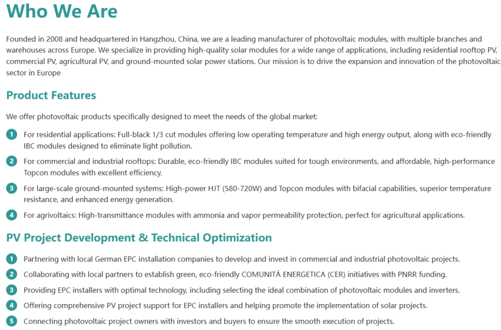 Who We Are Founded in 2008 and headquartered in Hangzhou, China, we are a leading manufacturer of photovoltaic modules, with multiple branches and warehouses across Europe. We specialize in providing high-quality solar modules for a wide range of applications, including residential rooftop PV, commercial PV, agricultural PV, and ground-mounted solar power stations. Our mission is to drive the expansion and innovation of the photovoltaic sector in Europe Product Features We offer photovoltaic products specifically designed to meet the needs of the global market: For residential applications: Full-black 1/3 cut modules offering low operating temperature and high energy output, along with eco-friendly IBC modules designed to eliminate light pollution. For commercial and industrial rooftops: Durable, eco-friendly IBC modules suited for tough environments, and affordable, high-performance Topcon modules with excellent efficiency. For large-scale ground-mounted systems: High-power HJT (580-720W) and Topcon modules with bifacial capabilities, superior temperature resistance, and enhanced energy generation. For agrivoltaics: High-transmittance modules with ammonia and vapor permeability protection, perfect for agricultural applications. PV Project Development & Technical Optimization Partnering with local German EPC installation companies to develop and invest in commercial and industrial photovoltaic projects. Collaborating with local partners to establish green, eco-friendly COMUNITÀ ENERGETICA (CER) initiatives with PNRR funding. Providing EPC installers with optimal technology, including selecting the ideal combination of photovoltaic modules and inverters. Offering comprehensive PV project support for EPC installers and helping promote the implementation of solar projects. Connecting photovoltaic project owners with investors and buyers to ensure the smooth execution of projects.